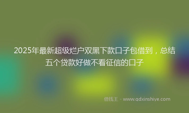 2025年最新超级烂户双黑下款口子包借到，总结五个贷款好做不看征信的口子