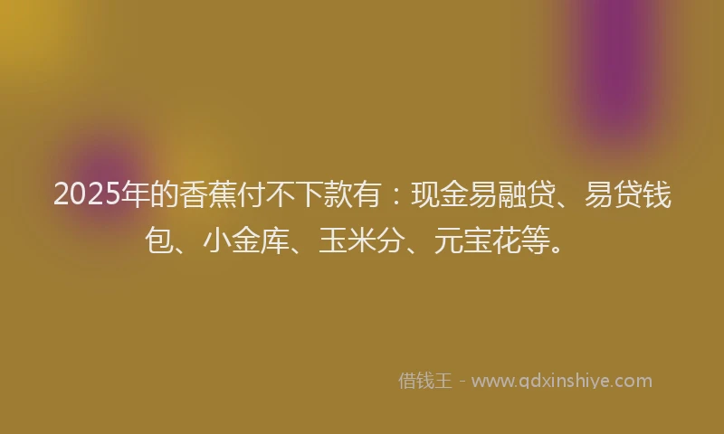 2025年的香蕉付不下款有：现金易融贷、易贷钱包、小金库、玉米分、元宝花等。