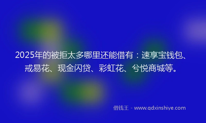 2025年的被拒太多哪里还能借有：速享宝钱包、戒易花、现金闪贷、彩虹花、兮悦商城等。