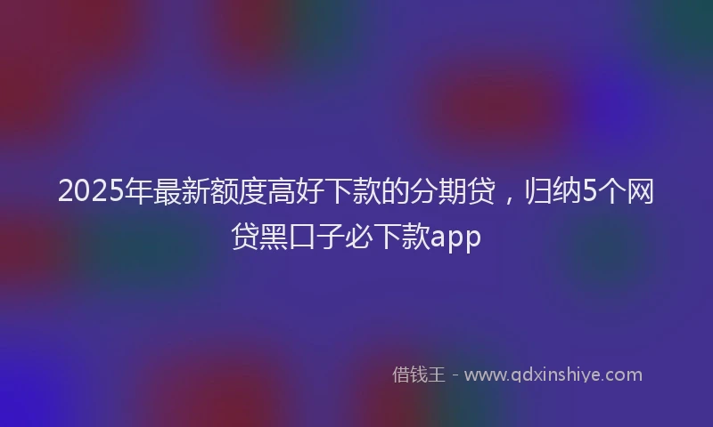 2025年最新额度高好下款的分期贷，归纳5个网贷黑口子必下款app