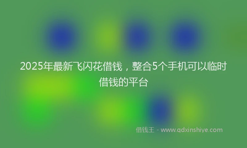 2025年最新飞闪花借钱，整合5个手机可以临时借钱的平台