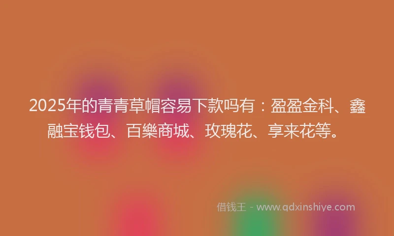 2025年的青青草帽容易下款吗有：盈盈金科、鑫融宝钱包、百樂商城、玫瑰花、享来花等。