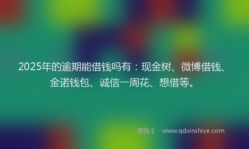 2025年的逾期能借钱吗有：现金树、微博借钱、金诺钱包、诚信一周花、想借等。