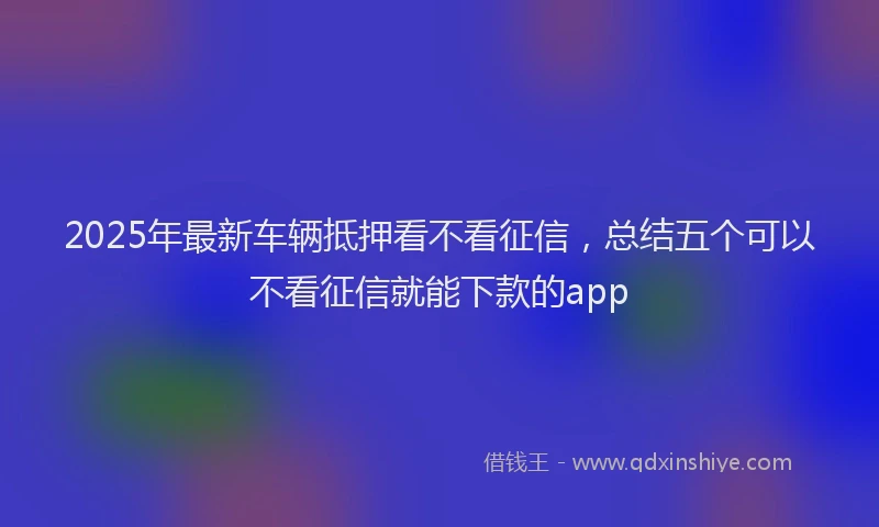 2025年最新车辆抵押看不看征信，总结五个可以不看征信就能下款的app