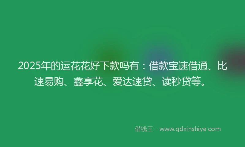 2025年的运花花好下款吗有：借款宝速借通、比速易购、鑫享花、爱达速贷、读秒贷等。