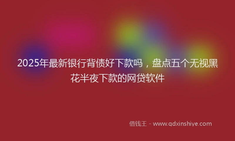 2025年最新银行背债好下款吗，盘点五个无视黑花半夜下款的网贷软件