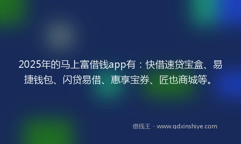 2025年的马上富借钱app有：快借速贷宝盒、易捷钱包、闪贷易借、惠享宝券、匠也商城等。