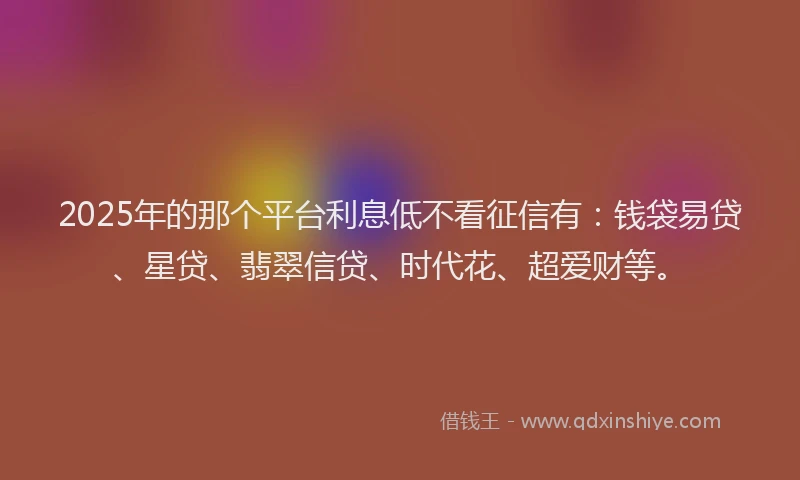 2025年的那个平台利息低不看征信有：钱袋易贷、星贷、翡翠信贷、时代花、超爱财等。