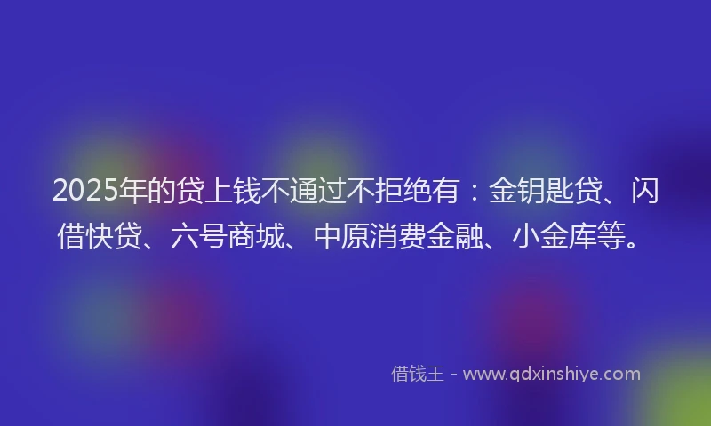 2025年的贷上钱不通过不拒绝有：金钥匙贷、闪借快贷、六号商城、中原消费金融、小金库等。