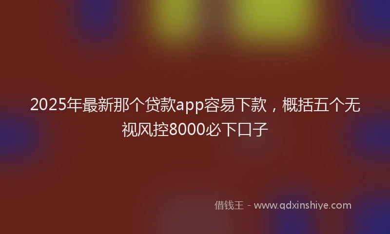 2025年最新那个贷款app容易下款，概括五个无视风控8000必下口子