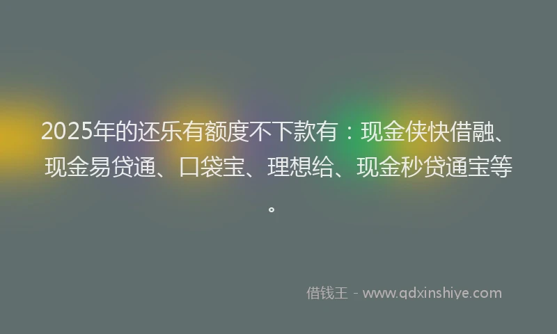2025年的还乐有额度不下款有：现金侠快借融、现金易贷通、口袋宝、理想给、现金秒贷通宝等。