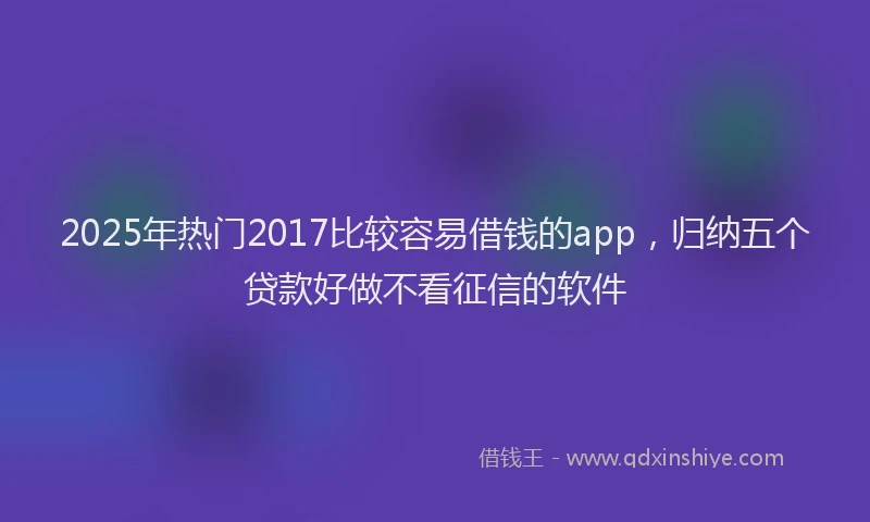 2025年热门2017比较容易借钱的app，归纳五个贷款好做不看征信的软件