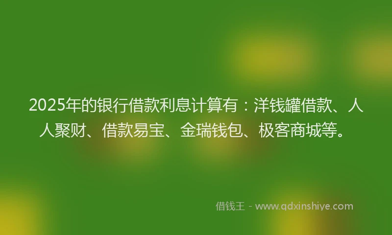 2025年的银行借款利息计算有：洋钱罐借款、人人聚财、借款易宝、金瑞钱包、极客商城等。