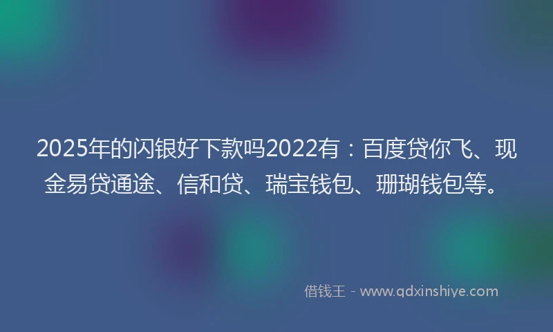 2025年的闪银好下款吗2022有：百度贷你飞、现金易贷通途、信和贷、瑞宝钱包、珊瑚钱包等。