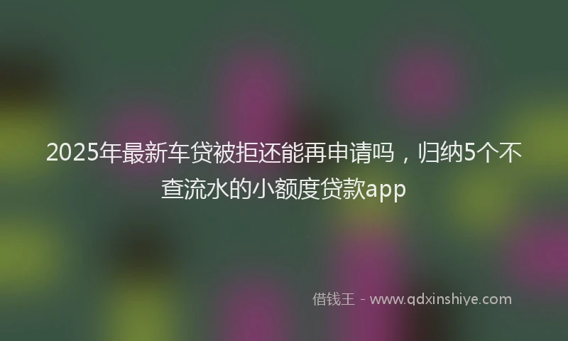 2025年最新车贷被拒还能再申请吗，归纳5个不查流水的小额度贷款app