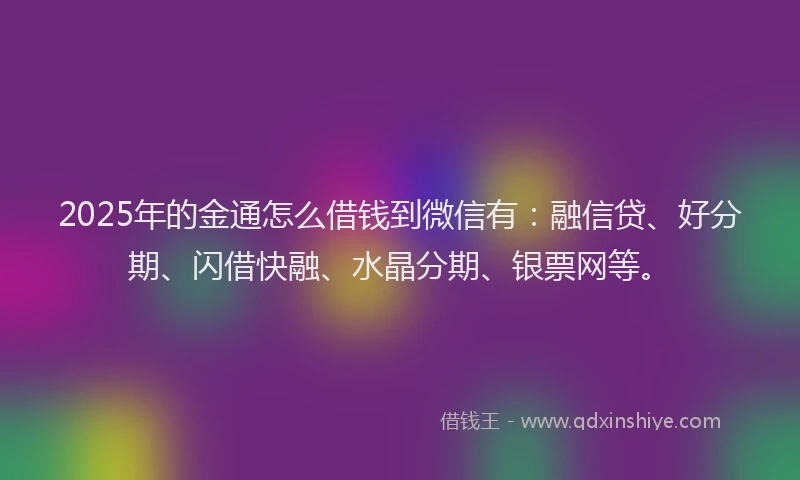 2025年的金通怎么借钱到微信有:融信贷、好分期、闪借快融、水晶分期、银票网等。
