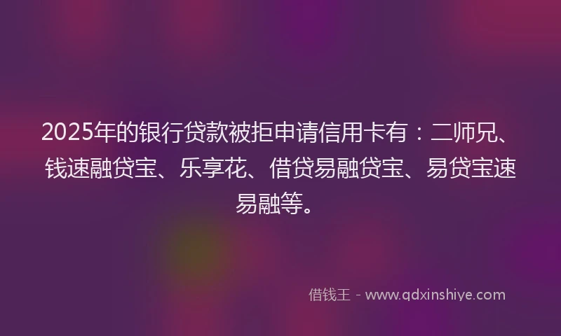 2025年的银行贷款被拒申请信用卡有：二师兄、钱速融贷宝、乐享花、借贷易融贷宝、易贷宝速易融等。