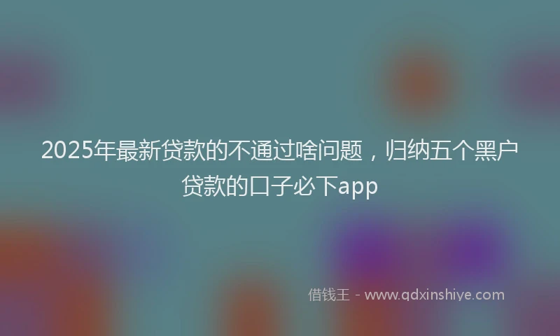 2025年最新贷款的不通过啥问题，归纳五个黑户贷款的口子必下app