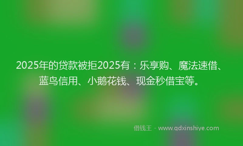 2025年的贷款被拒2025有：乐享购、魔法速借、蓝鸟信用、小鹅花钱、现金秒借宝等。