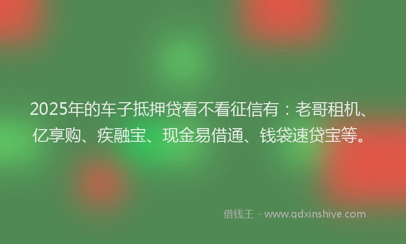 2025年的车子抵押贷看不看征信有：老哥租机、亿享购、疾融宝、现金易借通、钱袋速贷宝等。