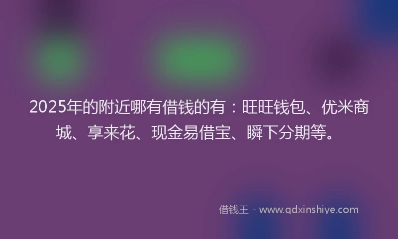 2025年的附近哪有借钱的有：旺旺钱包、优米商城、享来花、现金易借宝、瞬下分期等。