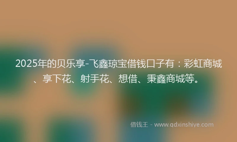 2025年的贝乐享-飞鑫琼宝借钱口子有：彩虹商城、享下花、射手花、想借、秉鑫商城等。