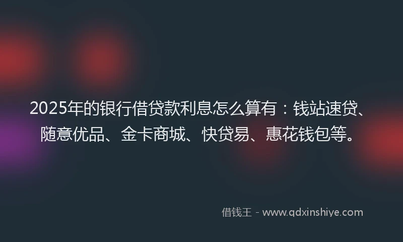 2025年的银行借贷款利息怎么算有：钱站速贷、随意优品、金卡商城、快贷易、惠花钱包等。