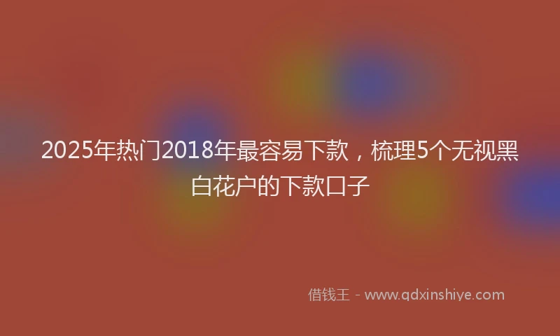 2025年热门2018年最容易下款，梳理5个无视黑白花户的下款口子