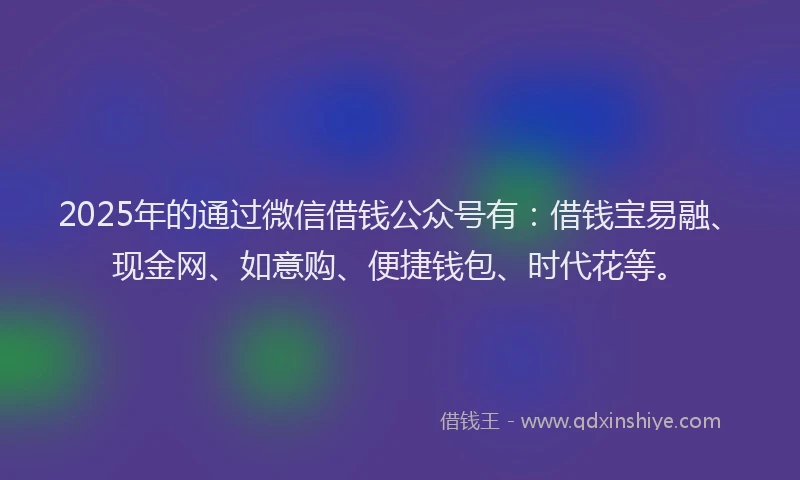 2025年的通过微信借钱公众号有：借钱宝易融、现金网、如意购、便捷钱包、时代花等。