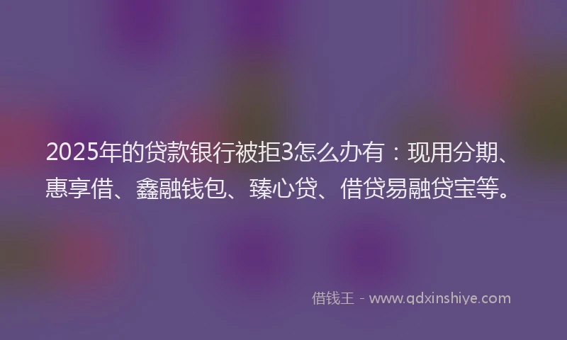 2025年的贷款银行被拒3怎么办有：现用分期、惠享借、鑫融钱包、臻心贷、借贷易融贷宝等。