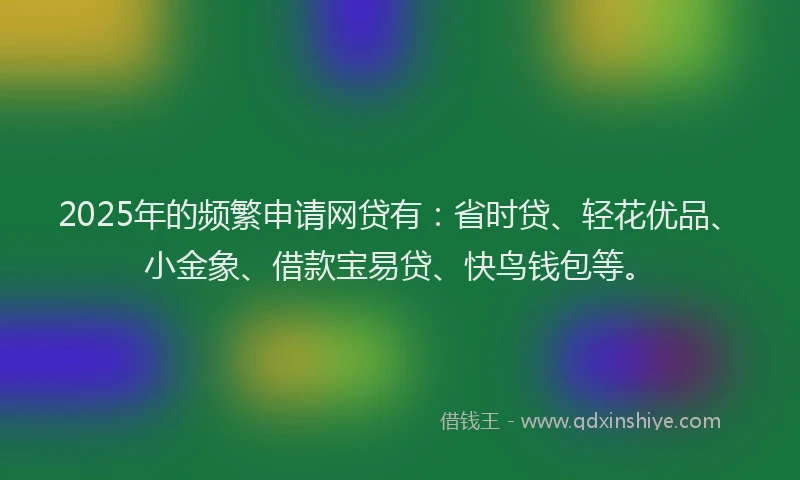 2025年的频繁申请网贷有：省时贷、轻花优品、小金象、借款宝易贷、快鸟钱包等。