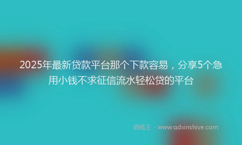 2025年最新贷款平台那个下款容易，分享5个急用小钱不求征信流水轻松贷的平台