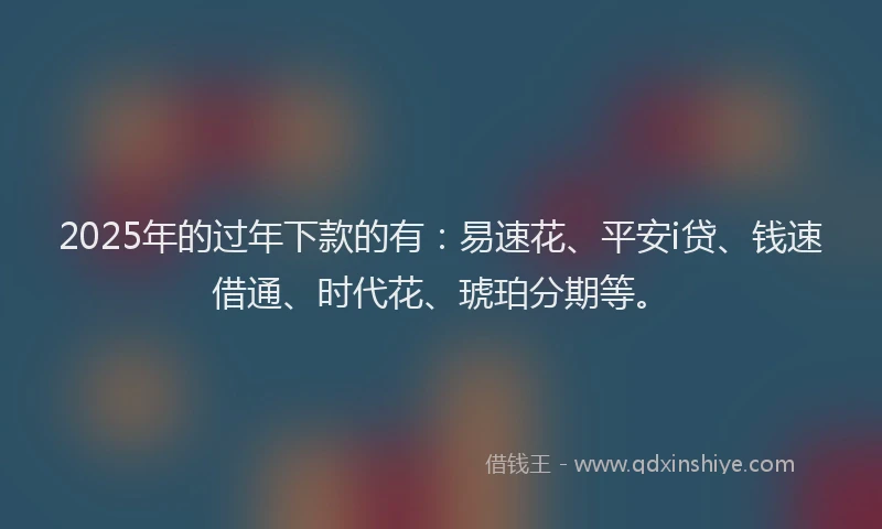 2025年的过年下款的有：易速花、平安i贷、钱速借通、时代花、琥珀分期等。