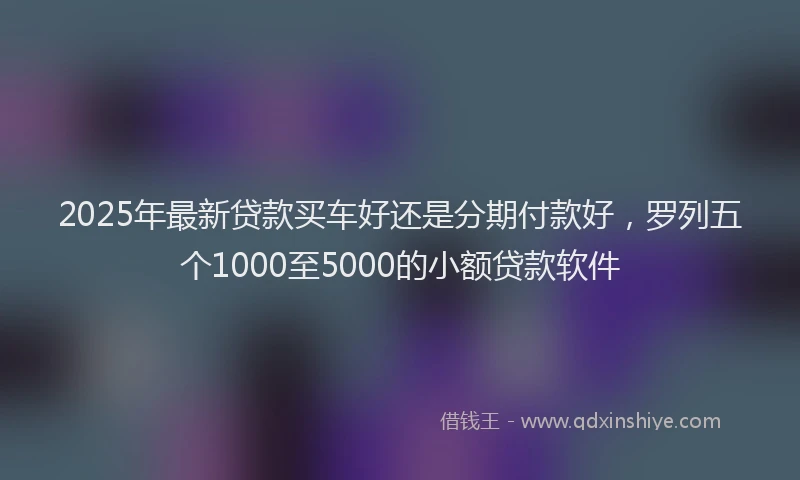2025年最新贷款买车好还是分期付款好，罗列五个1000至5000的小额贷款软件