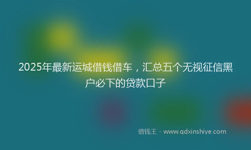 2025年最新运城借钱借车，汇总五个无视征信黑户必下的贷款口子