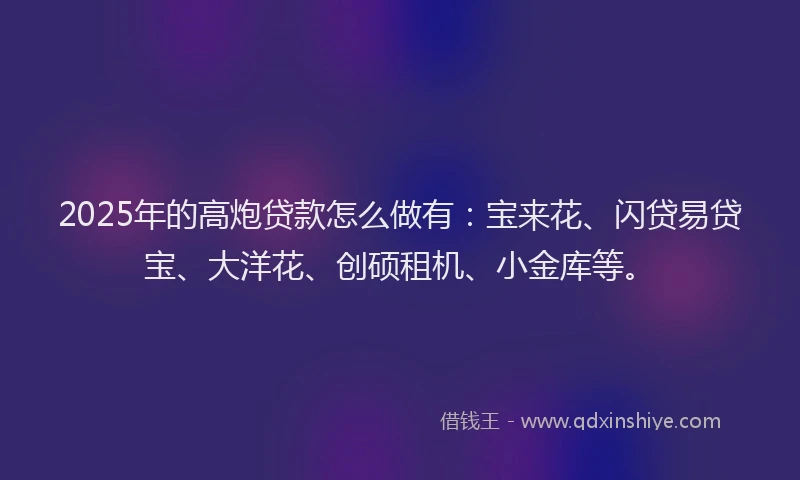 2025年的高炮贷款怎么做有：宝来花、闪贷易贷宝、大洋花、创硕租机、小金库等。