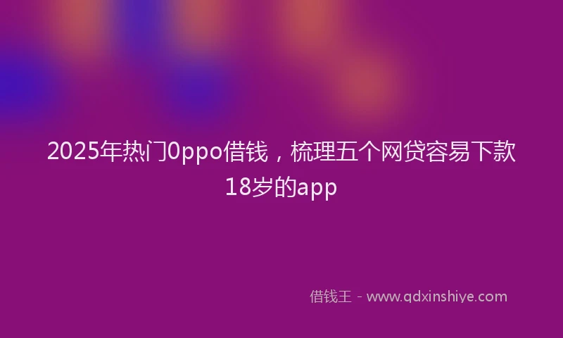 2025年热门0ppo借钱，梳理五个网贷容易下款18岁的app