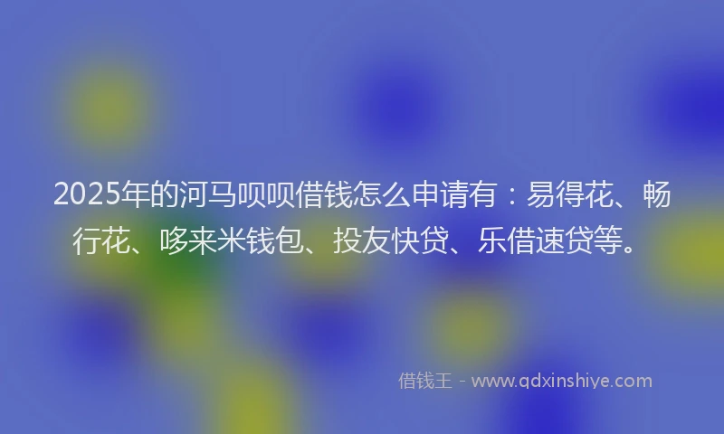 2025年的河马呗呗借钱怎么申请有：易得花、畅行花、哆来米钱包、投友快贷、乐借速贷等。