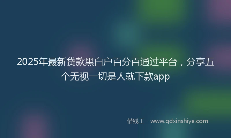 2025年最新贷款黑白户百分百通过平台，分享五个无视一切是人就下款app