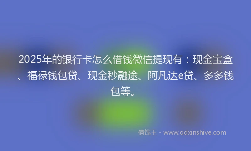 2025年的银行卡怎么借钱微信提现有：现金宝盒、福禄钱包贷、现金秒融途、阿凡达e贷、多多钱包等。