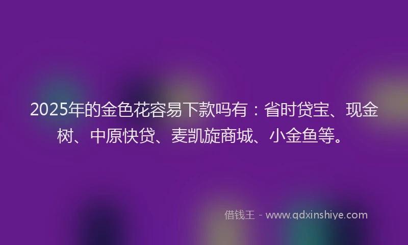 2025年的金色花容易下款吗有：省时贷宝、现金树、中原快贷、麦凯旋商城、小金鱼等。