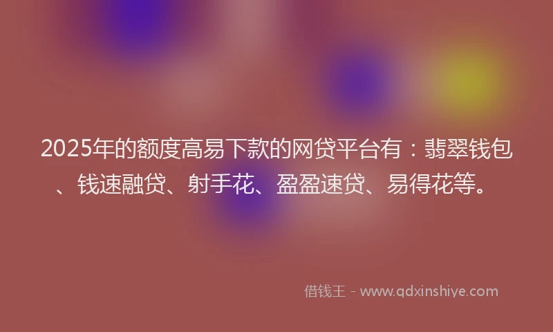 2025年的额度高易下款的网贷平台有：翡翠钱包、钱速融贷、射手花、盈盈速贷、易得花等。