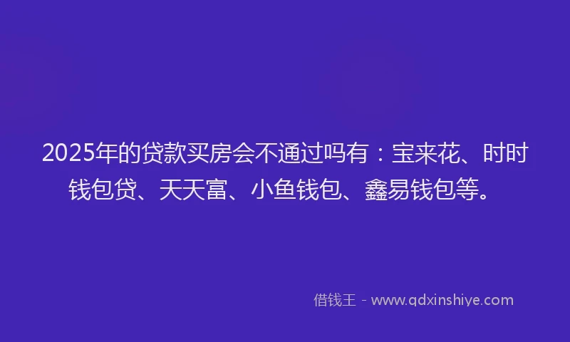 2025年的贷款买房会不通过吗有：宝来花、时时钱包贷、天天富、小鱼钱包、鑫易钱包等。