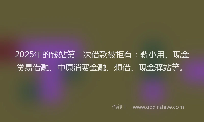 2025年的钱站第二次借款被拒有：薪小用、现金贷易借融、中原消费金融、想借、现金驿站等。