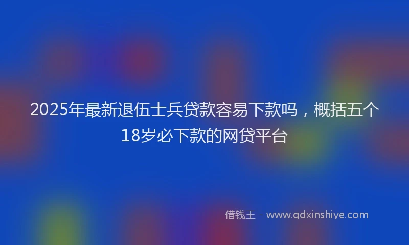 2025年最新退伍士兵贷款容易下款吗，概括五个18岁必下款的网贷平台
