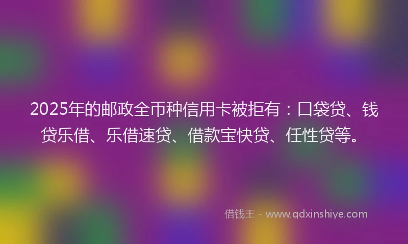 2025年的邮政全币种信用卡被拒有：口袋贷、钱贷乐借、乐借速贷、借款宝快贷、任性贷等。