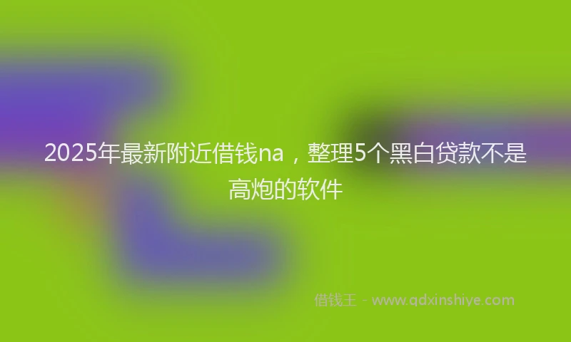 2025年最新附近借钱na，整理5个黑白贷款不是高炮的软件