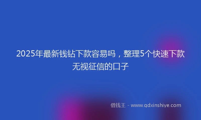 2025年最新钱钻下款容易吗，整理5个快速下款无视征信的口子