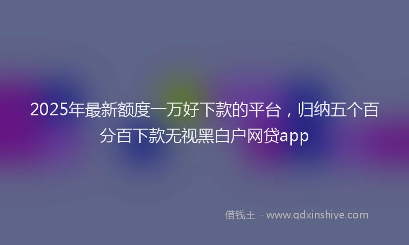 2025年最新额度一万好下款的平台，归纳五个百分百下款无视黑白户网贷app