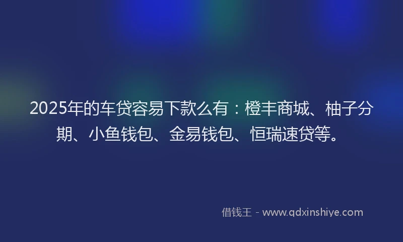 2025年的车贷容易下款么有：橙丰商城、柚子分期、小鱼钱包、金易钱包、恒瑞速贷等。